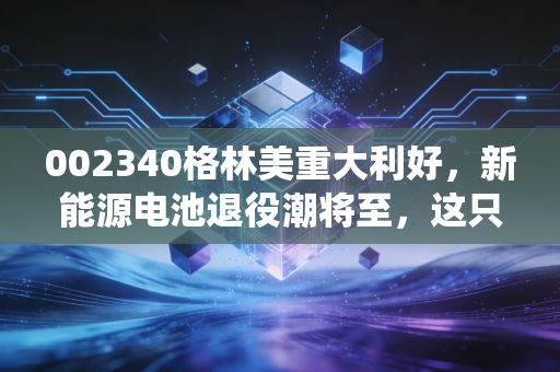 002340格林美重大利好，新能源电池退役潮将至，这只城市矿山的掘金者为何值得重仓？