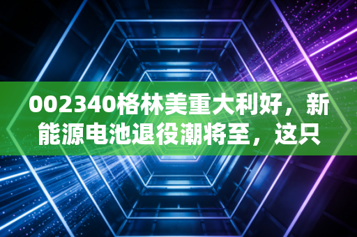 002340格林美重大利好，新能源电池退役潮将至，这只城市矿山的掘金者为何值得重仓？