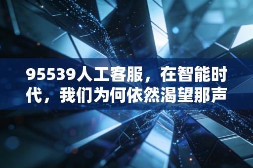 95539人工客服，在智能时代，我们为何依然渴望那声您好？