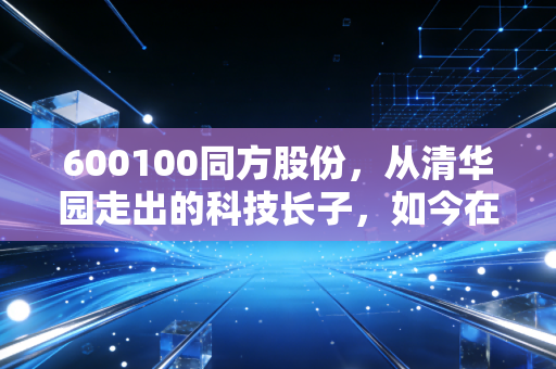600100同方股份，从清华园走出的科技长子，如今在AI浪潮下还能翻身吗？