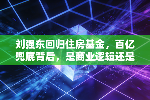 刘强东回归住房基金，百亿兜底背后，是商业逻辑还是兄弟情义？