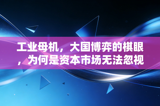 工业母机，大国博弈的棋眼，为何是资本市场无法忽视的硬核赛道？