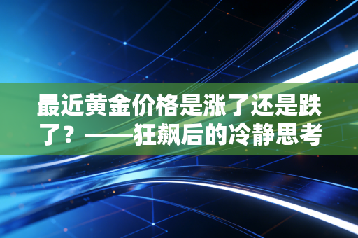 最近黄金价格是涨了还是跌了？——狂飙后的冷静思考，普通人该如何接住这泼天富贵