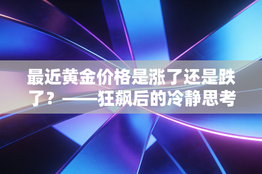 最近黄金价格是涨了还是跌了？——狂飙后的冷静思考，普通人该如何接住这泼天富贵