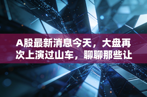A股最新消息今天，大盘再次上演过山车，聊聊那些让你睡不着觉的盘面细节