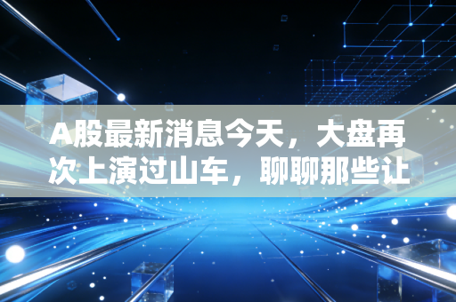 A股最新消息今天，大盘再次上演过山车，聊聊那些让你睡不着觉的盘面细节