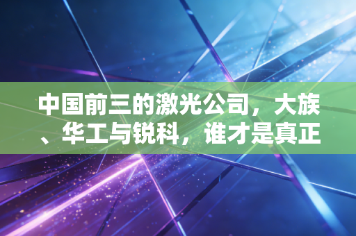 中国前三的激光公司，大族、华工与锐科，谁才是真正的光之王者？