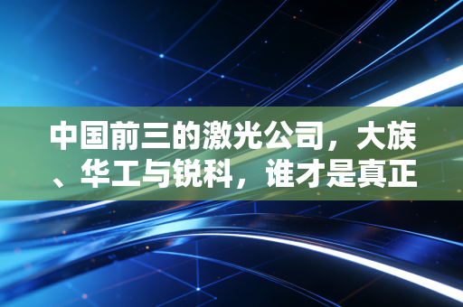 中国前三的激光公司，大族、华工与锐科，谁才是真正的光之王者？