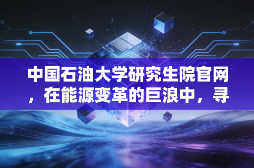 中国石油大学研究生院官网，在能源变革的巨浪中，寻找下一个十年的硬通货