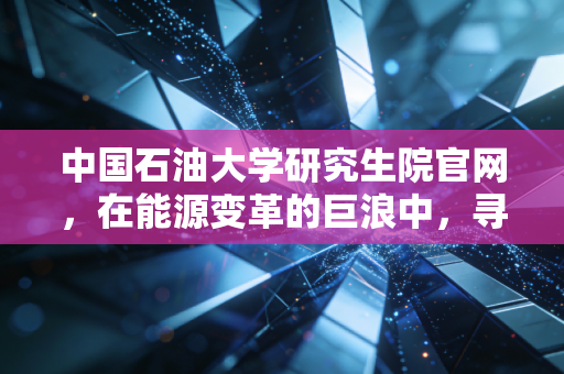 中国石油大学研究生院官网，在能源变革的巨浪中，寻找下一个十年的硬通货