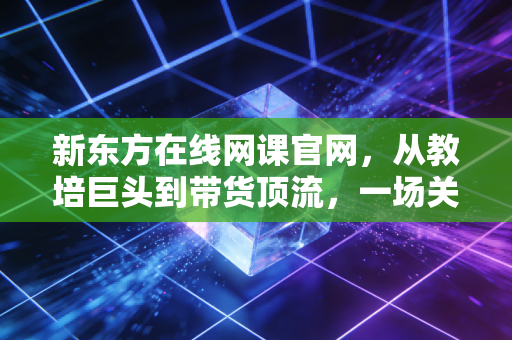 新东方在线网课官网，从教培巨头到带货顶流，一场关于活下去的商业突围战