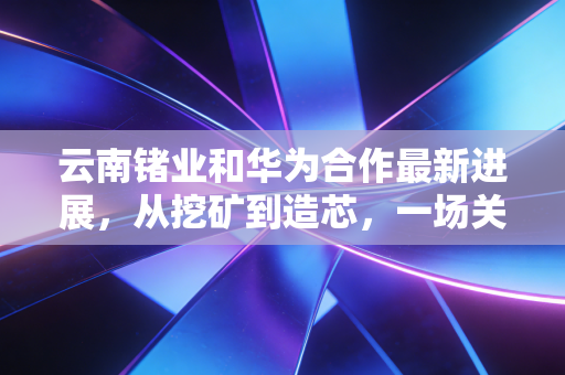 云南锗业和华为合作最新进展，从挖矿到造芯，一场关于金属半导体的万亿突围
