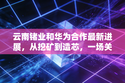 云南锗业和华为合作最新进展，从挖矿到造芯，一场关于金属半导体的万亿突围
