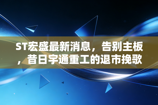 ST宏盛最新消息，告别主板，昔日宇通重工的退市挽歌与A股生态巨变