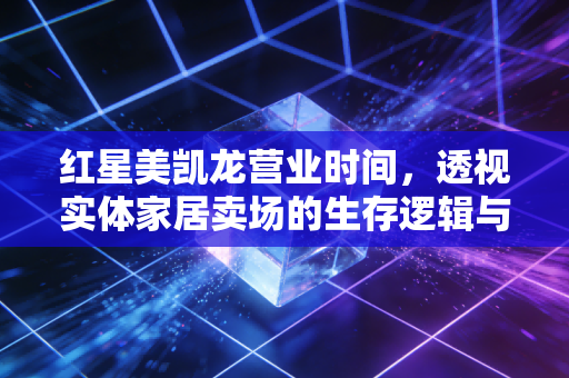 红星美凯龙营业时间，透视实体家居卖场的生存逻辑与消费变迁