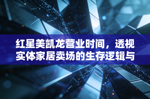 红星美凯龙营业时间，透视实体家居卖场的生存逻辑与消费变迁