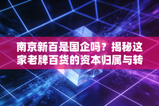 南京新百是国企吗？揭秘这家老牌百货的资本归属与转型阵痛
