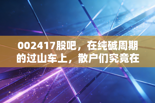 002417股吧，在纯碱周期的过山车上，散户们究竟在博弈什么？