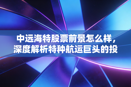中远海特股票前景怎么样，深度解析特种航运巨头的投资价值与未来潜力