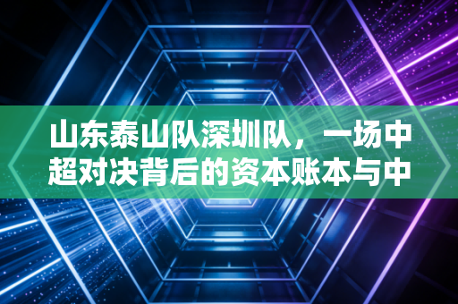 山东泰山队深圳队，一场中超对决背后的资本账本与中国足球产业的去杠杆阵痛