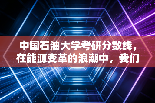 中国石油大学考研分数线，在能源变革的浪潮中，我们该如何下注？