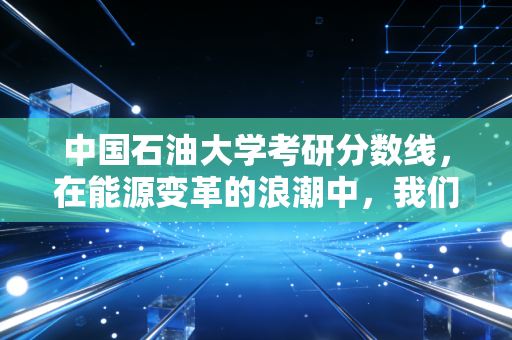 中国石油大学考研分数线，在能源变革的浪潮中，我们该如何下注？