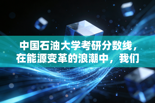 中国石油大学考研分数线，在能源变革的浪潮中，我们该如何下注？