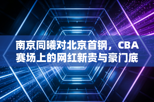 南京同曦对北京首钢，CBA赛场上的网红新贵与豪门底蕴商业博弈实录