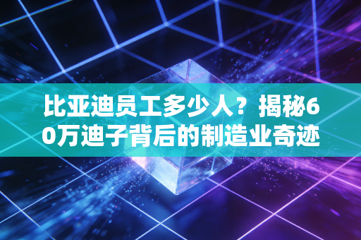 比亚迪员工多少人？揭秘60万迪子背后的制造业奇迹与焦虑