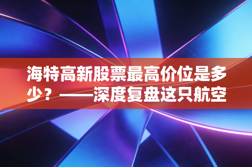 海特高新股票最高价位是多少？——深度复盘这只航空维修茅的巅峰与沉浮