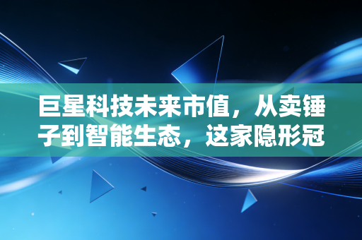 巨星科技未来市值，从卖锤子到智能生态，这家隐形冠军到底值多少钱？