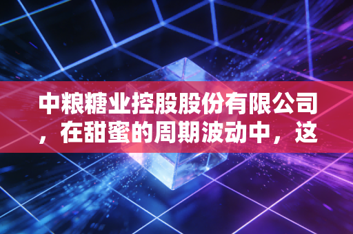 中粮糖业控股股份有限公司，在甜蜜的周期波动中，这位国家队选手如何守护我们的糖罐子？