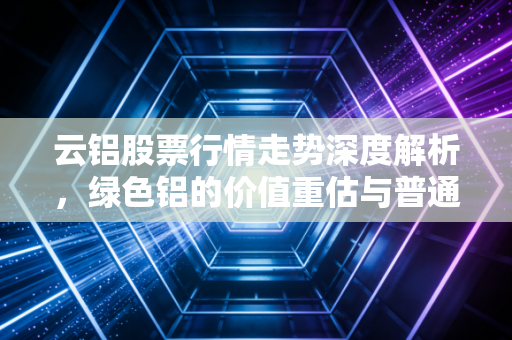 云铝股票行情走势深度解析，绿色铝的价值重估与普通投资者的机会