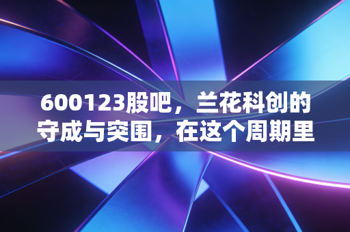 600123股吧，兰花科创的守成与突围，在这个周期里我们到底在博弈什么？