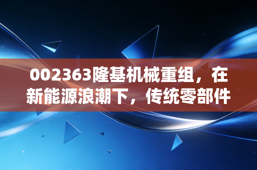 002363隆基机械重组，在新能源浪潮下，传统零部件巨头的换血能否换来新生？