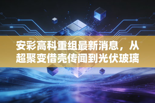 安彩高科重组最新消息，从超聚变借壳传闻到光伏玻璃的冷思考，散户该如何避坑？