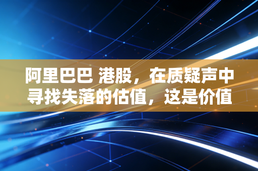 阿里巴巴 港股，在质疑声中寻找失落的估值，这是价值陷阱还是黄金坑？