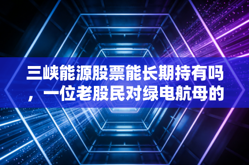 三峡能源股票能长期持有吗，一位老股民对绿电航母的深度剖析与思考