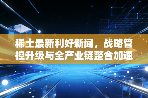 稀土最新利好新闻，战略管控升级与全产业链整合加速，稀土板块迎来价值重估的黄金窗口期