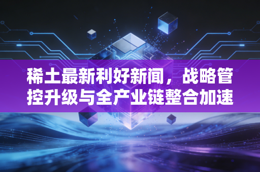 稀土最新利好新闻，战略管控升级与全产业链整合加速，稀土板块迎来价值重估的黄金窗口期