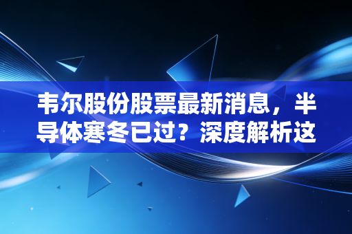 韦尔股份股票最新消息，半导体寒冬已过？深度解析这只芯片之眼的突围与隐忧