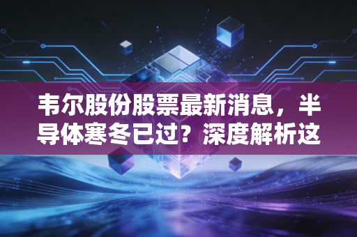 韦尔股份股票最新消息，半导体寒冬已过？深度解析这只芯片之眼的突围与隐忧
