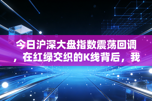 今日沪深大盘指数震荡回调,在红绿交织的K线背后,我们该如何安放自己的焦虑?