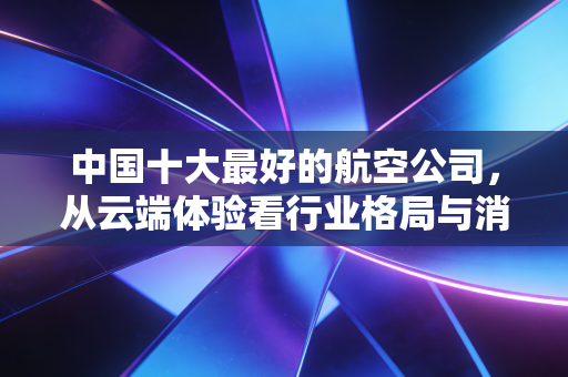 中国十大最好的航空公司，从云端体验看行业格局与消费选择