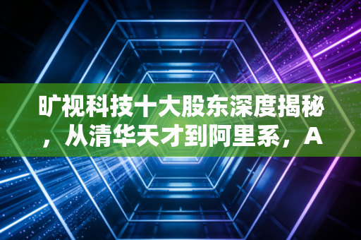 旷视科技十大股东深度揭秘，从清华天才到阿里系，AI独角兽的资本局与未来迷途