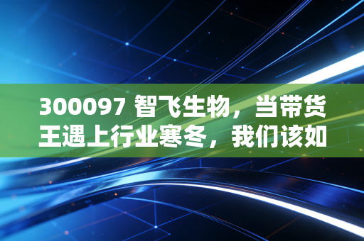 300097 智飞生物，当带货王遇上行业寒冬，我们该如何看待它的未来？