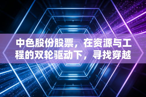 中色股份股票，在资源与工程的双轮驱动下，寻找穿越周期的确定性