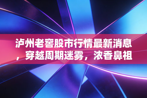 泸州老窖股市行情最新消息，穿越周期迷雾，浓香鼻祖的危与机