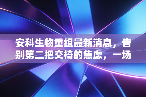 安科生物重组最新消息，告别第二把交椅的焦虑，一场静水流深的自我重塑