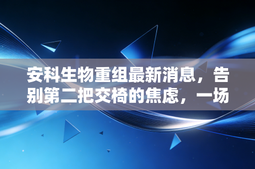 安科生物重组最新消息，告别第二把交椅的焦虑，一场静水流深的自我重塑